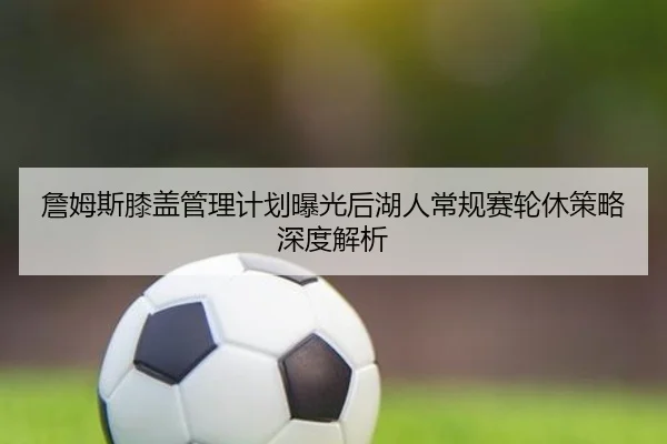 詹姆斯膝盖管理计划曝光后湖人常规赛轮休策略深度解析