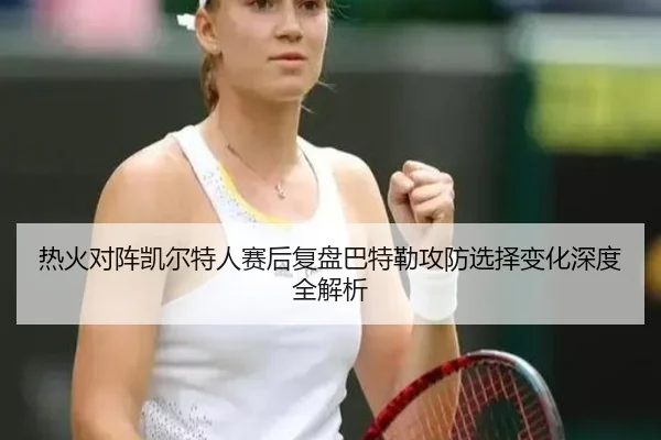 热火对阵凯尔特人赛后复盘巴特勒攻防选择变化深度全解析