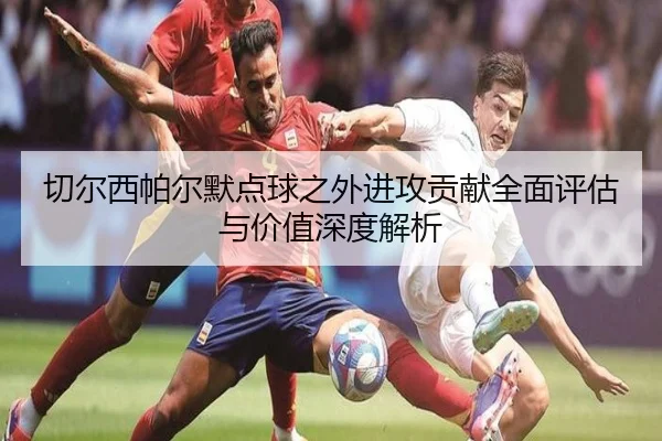 切尔西帕尔默点球之外进攻贡献全面评估与价值深度解析
